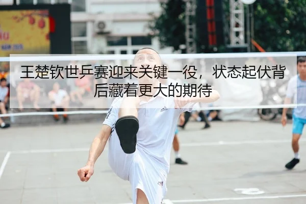王楚钦世乒赛迎来关键一役，状态起伏背后藏着更大的期待